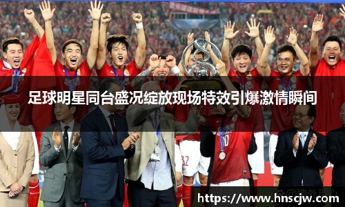 足球明星同台盛况绽放现场特效引爆激情瞬间